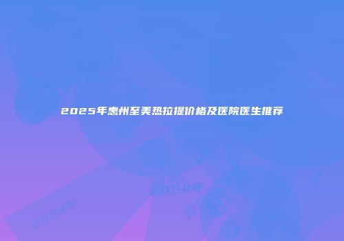 2025年惠州至美热拉提价格及医院医生推荐