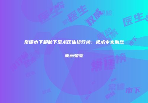 常德市下眼睑下至术医生排行榜：权威专家助您美丽蜕变
