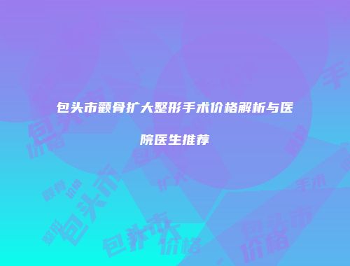 包头市颧骨扩大整形手术价格解析与医院医生推荐