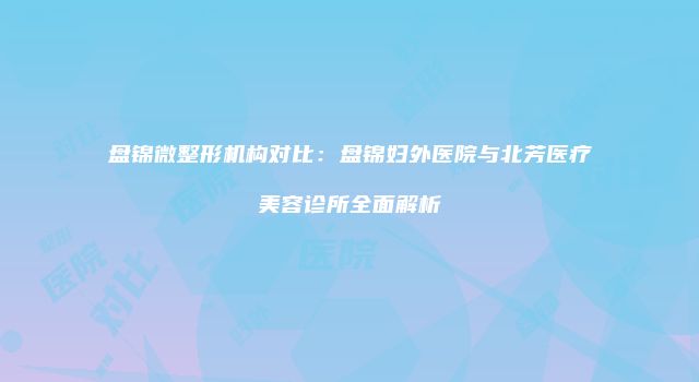 盘锦微整形机构对比：盘锦妇外医院与北芳医疗美容诊所全面解析