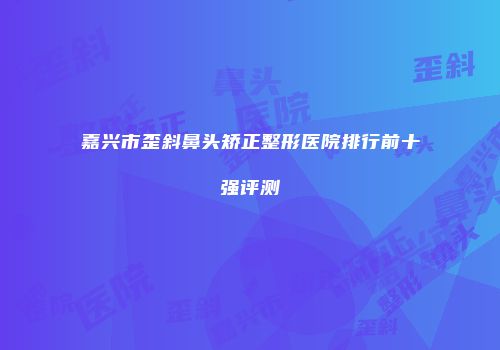 嘉兴市歪斜鼻头矫正整形医院排行前十强评测