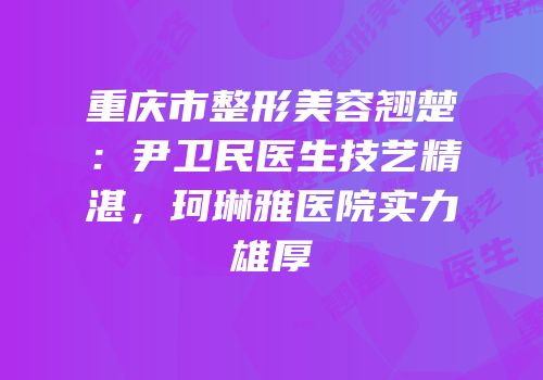 重庆市整形美容翘楚：尹卫民医生技艺精湛，珂琳雅医院实力雄厚