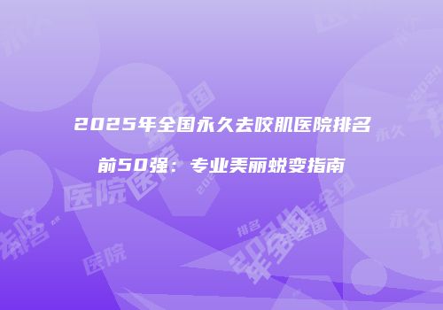 2025年全国永久去咬肌医院排名前50强：专业美丽蜕变指南