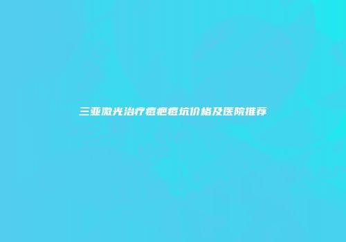 三亚激光治疗痘疤痘坑价格及医院推荐