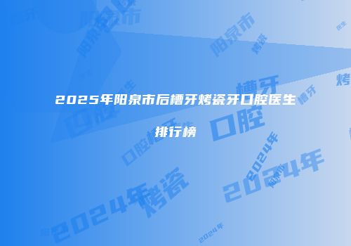 2025年阳泉市后槽牙烤瓷牙口腔医生排行榜