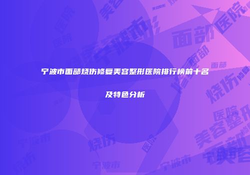 宁波市面部烧伤修复美容整形医院排行榜前十名及特色分析