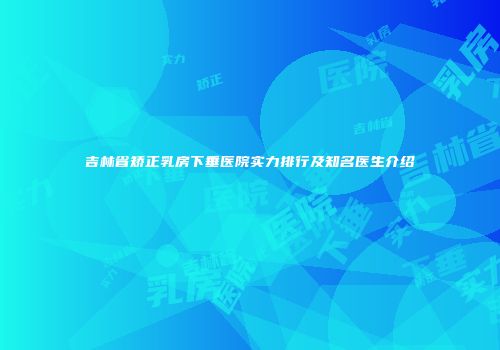 吉林省矫正乳房下垂医院实力排行及知名医生介绍