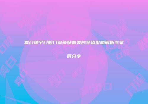 营口瑞宁口腔门诊瓷贴面美白牙齿价格解析与案例分享