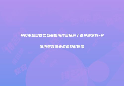 阜阳市整容做去痘疤医院排名榜前十选择哪家好-阜阳市整容做去痘疤整形医院