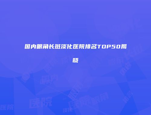 国内眼角长斑淡化医院排名TOP50揭晓