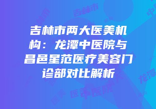 吉林市两大医美机构：龙潭中医院与昌邑星范医疗美容门诊部对比解析