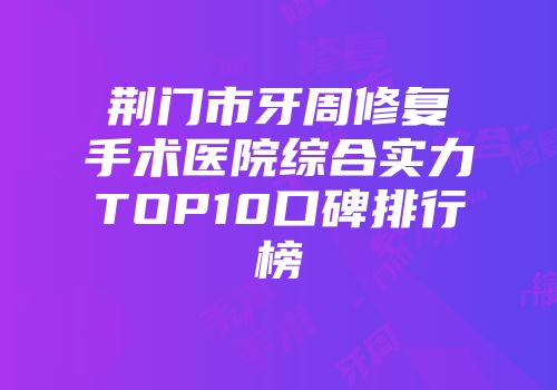 荆门市牙周修复手术医院综合实力TOP10口碑排行榜