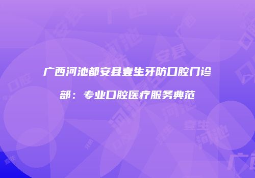 广西河池都安县壹生牙防口腔门诊部：专业口腔医疗服务典范