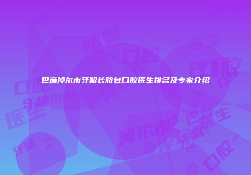 巴彦淖尔市牙龈长脓包口腔医生排名及专家介绍