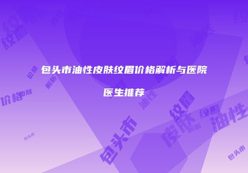 包头市油性皮肤纹眉价格解析与医院医生推荐