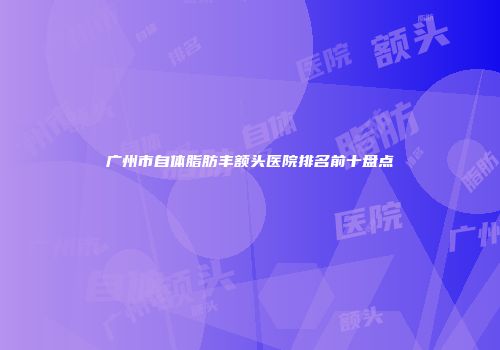 广州市自体脂肪丰额头医院排名前十盘点
