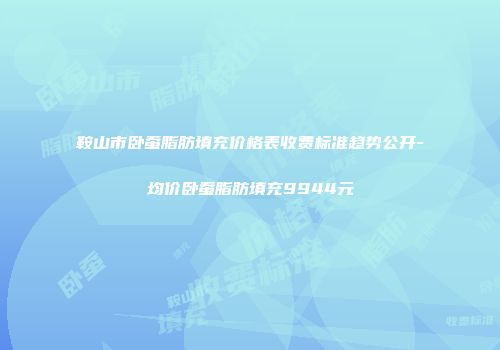 鞍山市卧蚕脂肪填充价格表收费标准趋势公开-均价卧蚕脂肪填充9944元