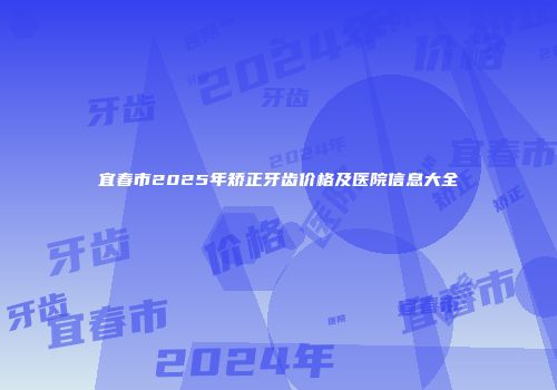 宜春市2025年矫正牙齿价格及医院信息大全