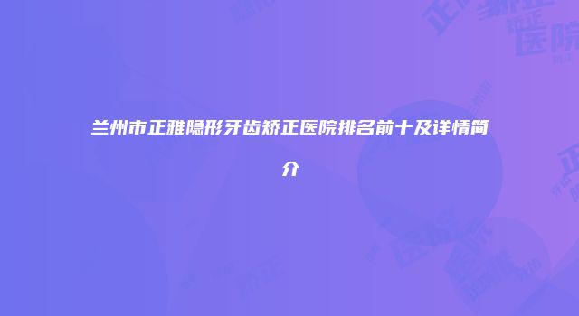 兰州市正雅隐形牙齿矫正医院排名前十及详情简介