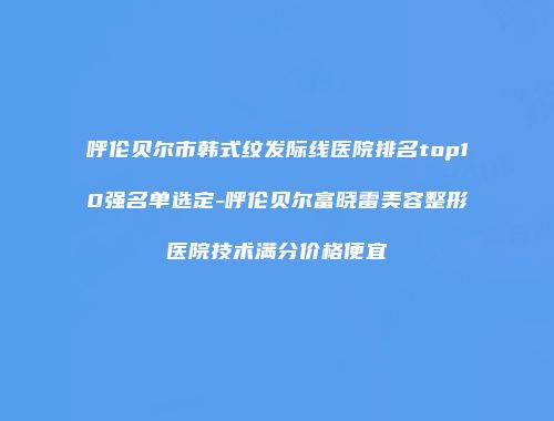 呼伦贝尔市韩式纹发际线医院排名top10强名单选定-呼伦贝尔富晓雷美容整形医院技术满分价格便宜