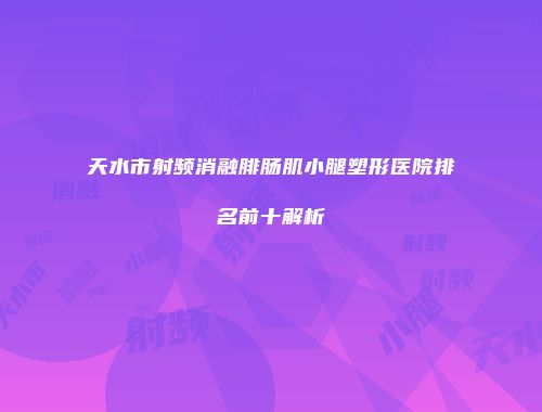 天水市射频消融腓肠肌小腿塑形医院排名前十解析