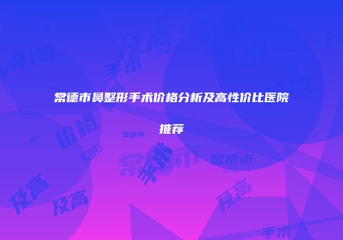 常德市鼻整形手术价格分析及高性价比医院推荐