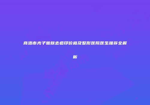 商洛市光子嫩肤去痘印价格及整形医院医生推荐全解析