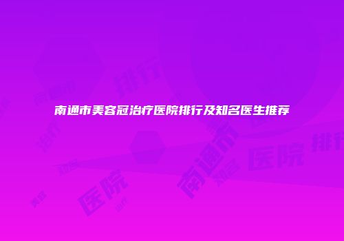 南通市美容冠治疗医院排行及知名医生推荐
