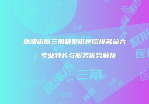 鹰潭市倒三角眼整形医院排名前六：专业特长与服务优势解析