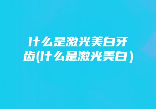 什么是激光美白牙齿(什么是激光美白）