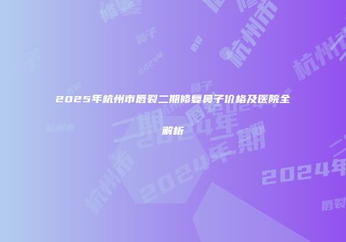 2025年杭州市唇裂二期修复鼻子价格及医院全解析