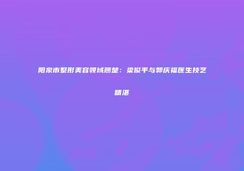 阳泉市整形美容领域翘楚：梁俊平与郭庆福医生技艺精湛