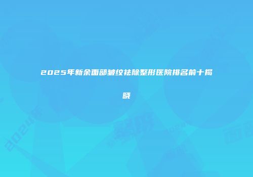 2025年新余面部皱纹祛除整形医院排名前十揭晓