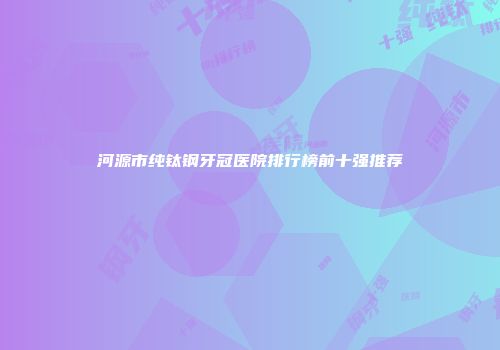 河源市纯钛钢牙冠医院排行榜前十强推荐