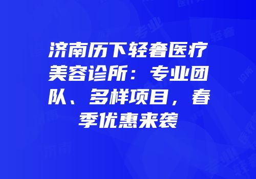 济南历下轻奢医疗美容诊所：专业团队、多样项目，春季优惠来袭