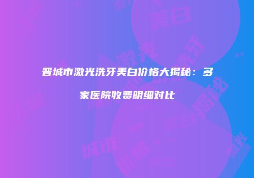 晋城市激光洗牙美白价格大揭秘：多家医院收费明细对比