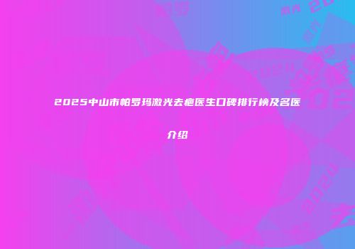 2025中山市帕罗玛激光去疤医生口碑排行榜及名医介绍