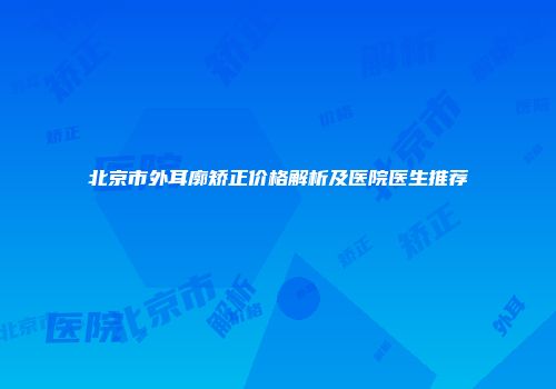 北京市外耳廓矫正价格解析及医院医生推荐