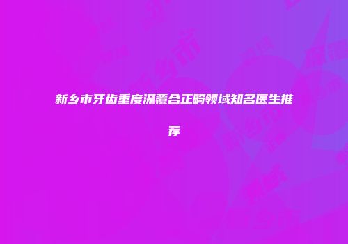 新乡市牙齿重度深覆合正畸领域知名医生推荐
