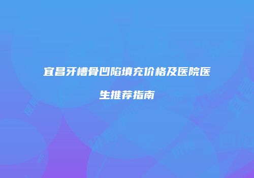 宜昌牙槽骨凹陷填充价格及医院医生推荐指南