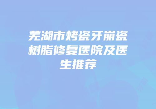 芜湖市烤瓷牙崩瓷树脂修复医院及医生推荐