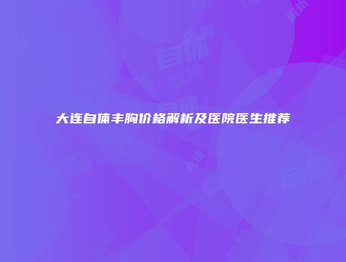 大连自体丰胸价格解析及医院医生推荐
