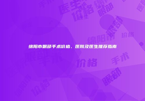 绵阳市眼部手术价格、医院及医生推荐指南