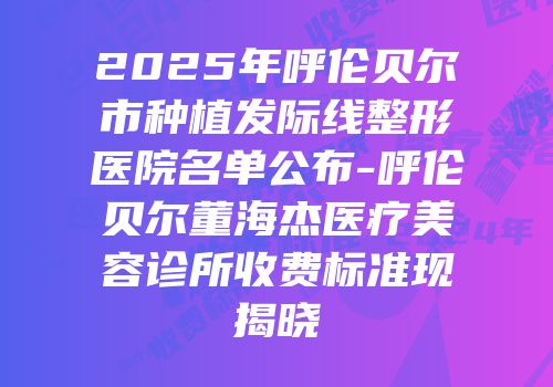 2025年呼伦贝尔市种植发际线整形医院名单公布-呼伦贝尔董海杰医疗美容诊所收费标准现揭晓