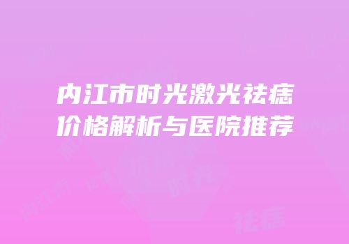 内江市时光激光祛痣价格解析与医院推荐