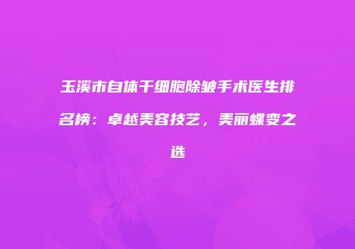 玉溪市自体干细胞除皱手术医生排名榜：卓越美容技艺，美丽蝶变之选