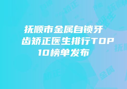 抚顺市金属自锁牙齿矫正医生排行TOP10榜单发布