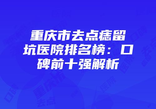 重庆市去点痣留坑医院排名榜：口碑前十强解析