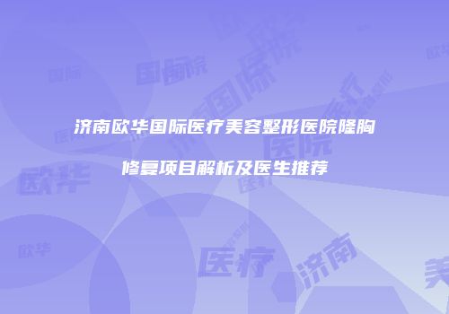 济南欧华国际医疗美容整形医院隆胸修复项目解析及医生推荐