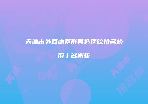 天津市外耳廓整形再造医院排名榜前十名解析